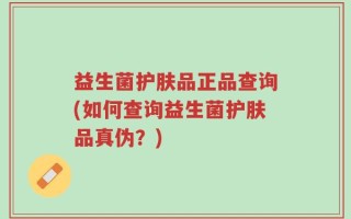 益生菌护肤品正品查询(如何查询益生菌护肤品真伪？)