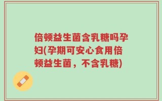 倍顿益生菌含乳糖吗孕妇(孕期可安心食用倍顿益生菌，不含乳糖)