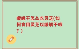 喉咙干怎么吃灵芝(如何食用灵芝以缓解干咳？)