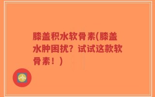 膝盖积水软骨素(膝盖水肿困扰？试试这款软骨素！)