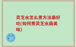 灵芝水怎么煮方法最好吃(如何煮灵芝水最美味)