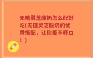 无糖灵芝酸奶怎么配好吃(无糖灵芝酸奶的优秀搭配，让你爱不释口！)