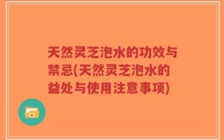 天然灵芝泡水的功效与禁忌(天然灵芝泡水的益处与使用注意事项)