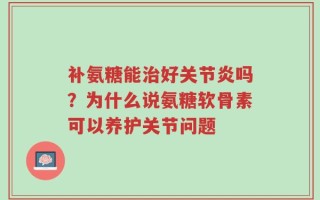 补氨糖能治好关节炎吗？为什么说氨糖软骨素可以养护关节问题