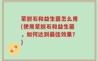 蒙脱石和益生菌怎么用(使用蒙脱石和益生菌，如何达到最佳效果？)