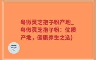 粤微灵芝孢子粉产地_粤微灵芝孢子粉：优质产地，健康养生之选)