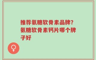 推荐氨糖软骨素品牌？氨糖软骨素钙片哪个牌子好