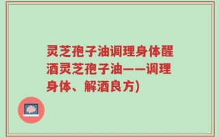 灵芝孢子油调理身体醒酒灵芝孢子油——调理身体、解酒良方)