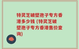 特灵芝破壁孢子专方香港多少钱 (特灵芝破壁孢子专方香港售价查询)
