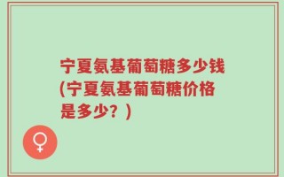 宁夏氨基葡萄糖多少钱(宁夏氨基葡萄糖价格是多少？)