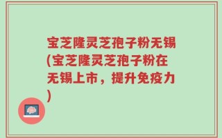 宝芝隆灵芝孢子粉无锡(宝芝隆灵芝孢子粉在无锡上市，提升免疫力)