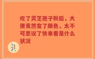 吃了灵芝孢子粉后，大便竟然变了颜色，太不可思议了快来看是什么状况