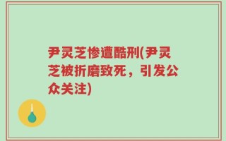 尹灵芝惨遭酷刑(尹灵芝被折磨致死，引发公众关注)
