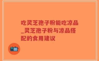 吃灵芝孢子粉能吃凉品_灵芝孢子粉与凉品搭配的食用建议