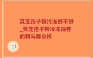 灵芝孢子粉冷冻好不好_灵芝孢子粉冷冻保存的利与弊分析