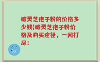 破灵芝孢子粉的价格多少钱(破灵芝孢子粉价格及购买途径，一网打尽！