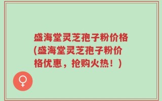 盛海堂灵芝孢子粉价格(盛海堂灵芝孢子粉价格优惠，抢购火热！)