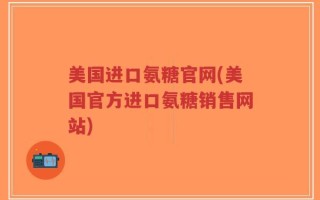 美国进口氨糖官网(美国官方进口氨糖销售网站)