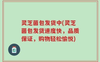 灵芝菌包发货中(灵芝菌包发货速度快，品质保证，购物轻松愉悦)