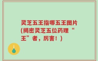 灵芝五王指哪五王图片(揭密灵芝五位药理“王”者，厉害！)