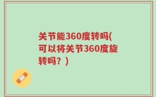 关节能360度转吗(可以将关节360度旋转吗？)