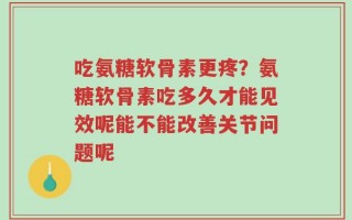 吃氨糖软骨素更疼？氨糖软骨素吃多久才能见效呢能不能改善关节问题呢