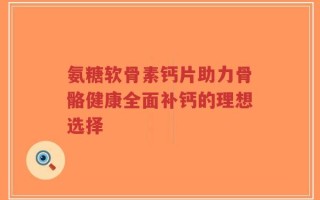 氨糖软骨素钙片助力骨骼健康全面补钙的理想选择