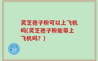灵芝孢子粉可以上飞机吗(灵芝孢子粉能带上飞机吗？)
