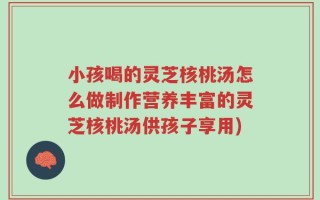 小孩喝的灵芝核桃汤怎么做制作营养丰富的灵芝核桃汤供孩子享用)
