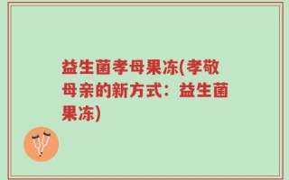 益生菌孝母果冻(孝敬母亲的新方式：益生菌果冻)