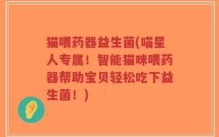 猫喂药器益生菌(喵星人专属！智能猫咪喂药器帮助宝贝轻松吃下益生菌！)