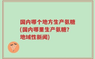 国内哪个地方生产氨糖(国内哪里生产氨糖？地域性新闻)