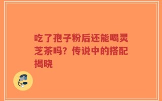 吃了孢子粉后还能喝灵芝茶吗？传说中的搭配揭晓
