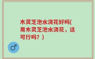 木灵芝泡水浇花好吗(用木灵芝泡水浇花，这可行吗？)