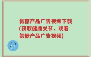 氨糖产品广告视频下载(获取健康关节，观看氨糖产品广告视频)