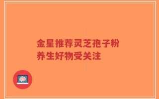 金星推荐灵芝孢子粉 养生好物受关注