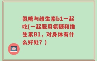氨糖与维生素b1一起吃(一起服用氨糖和维生素B1，对身体有什么好处？)