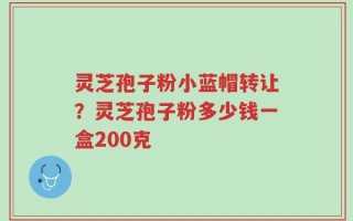 灵芝孢子粉小蓝帽转让？灵芝孢子粉多少钱一盒200克