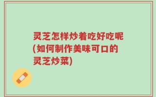 灵芝怎样炒着吃好吃呢(如何制作美味可口的灵芝炒菜)