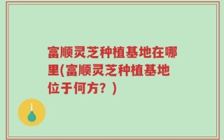 富顺灵芝种植基地在哪里(富顺灵芝种植基地位于何方？)