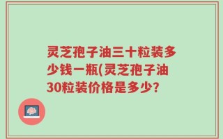 灵芝孢子油三十粒装多少钱一瓶(灵芝孢子油30粒装价格是多少？