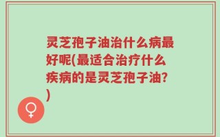 灵芝孢子油治什么病最好呢(最适合治疗什么疾病的是灵芝孢子油？)
