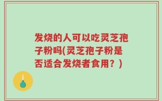 发烧的人可以吃灵芝孢子粉吗(灵芝孢子粉是否适合发烧者食用？)