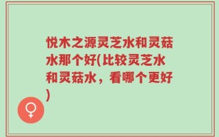 悦木之源灵芝水和灵菇水那个好(比较灵芝水和灵菇水，看哪个更好)