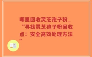 哪里回收灵芝孢子粉_“寻找灵芝孢子粉回收点：安全高效处理方法”