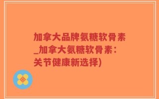 加拿大品牌氨糖软骨素_加拿大氨糖软骨素：关节健康新选择)