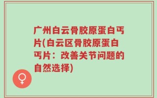 广州白云骨胶原蛋白丐片(白云区骨胶原蛋白丐片：改善关节问题的自然选择)