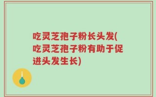 吃灵芝孢子粉长头发(吃灵芝孢子粉有助于促进头发生长)