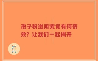 孢子粉滋阴究竟有何奇效？让我们一起揭开
