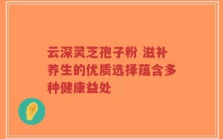 云深灵芝孢子粉 滋补养生的优质选择蕴含多种健康益处